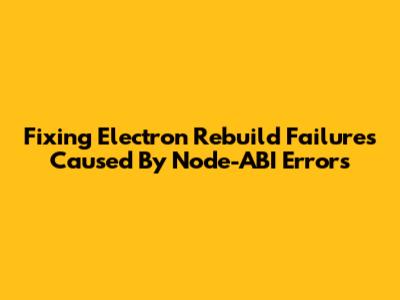 Fixing Electron Rebuild Failures Caused By Node-ABI Errors