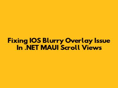 Fixing IOS Blurry Overlay Issue In .NET MAUI Scroll Views