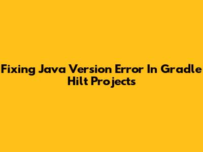 Fixing Java Version Error In Gradle Hilt Projects