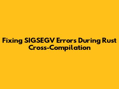 Fixing SIGSEGV Errors During Rust Cross-Compilation