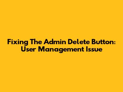 Fixing The Admin Delete Button: User Management Issue