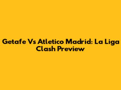 Getafe Vs Atletico Madrid: La Liga Clash Preview