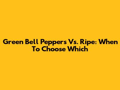 Green Bell Peppers Vs. Ripe: When To Choose Which
