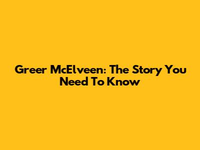 Greer McElveen: The Story You Need To Know