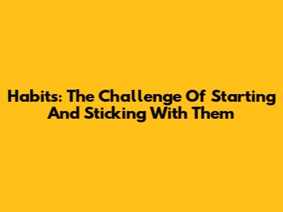 Habits: The Challenge Of Starting And Sticking With Them