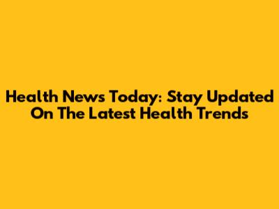 Health News Today: Stay Updated On The Latest Health Trends