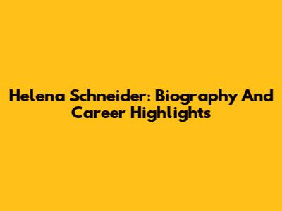 Helena Schneider: Biography And Career Highlights