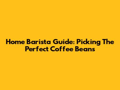 Home Barista Guide: Picking The Perfect Coffee Beans