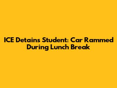 ICE Detains Student: Car Rammed During Lunch Break