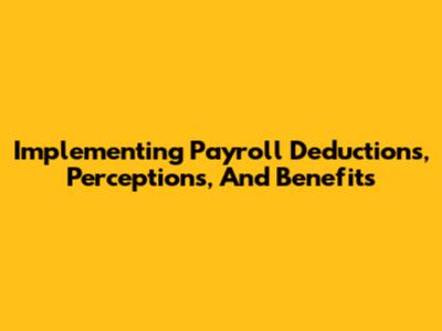 Implementing Payroll Deductions, Perceptions, And Benefits