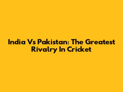 India Vs Pakistan: The Greatest Rivalry In Cricket