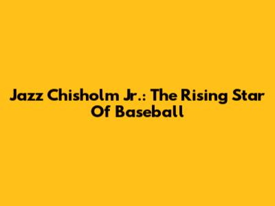 Jazz Chisholm Jr.: The Rising Star Of Baseball