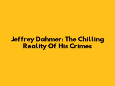Jeffrey Dahmer: The Chilling Reality Of His Crimes