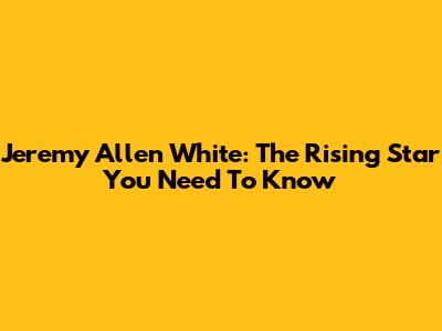 Jeremy Allen White: The Rising Star You Need To Know