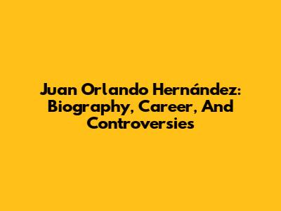 Juan Orlando Hernández: Biography, Career, And Controversies