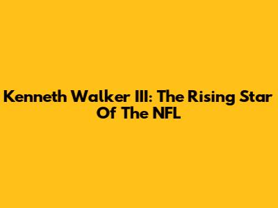 Kenneth Walker III: The Rising Star Of The NFL