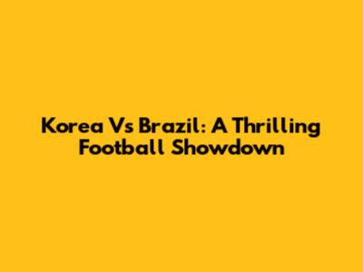 Korea Vs Brazil: A Thrilling Football Showdown