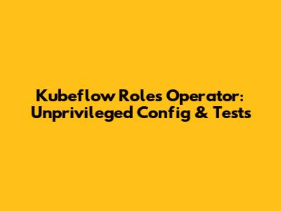 Kubeflow Roles Operator: Unprivileged Config & Tests