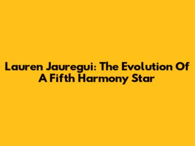 Lauren Jauregui: The Evolution Of A Fifth Harmony Star
