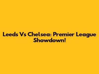 Leeds Vs Chelsea: Premier League Showdown!
