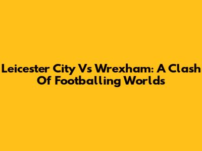 Leicester City Vs Wrexham: A Clash Of Footballing Worlds
