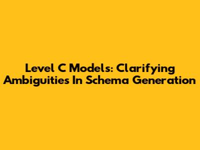 Level C Models: Clarifying Ambiguities In Schema Generation