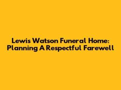 Lewis Watson Funeral Home: Planning A Respectful Farewell