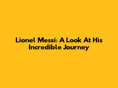 Lionel Messi: A Look At His Incredible Journey