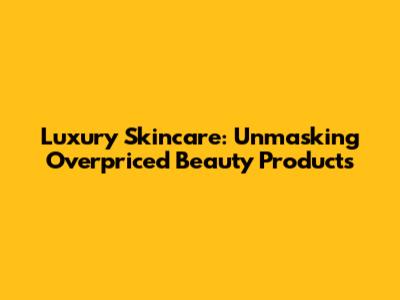Luxury Skincare: Unmasking Overpriced Beauty Products