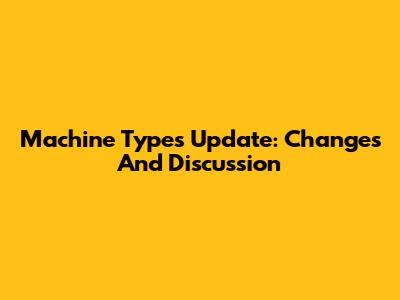 Machine Types Update: Changes And Discussion