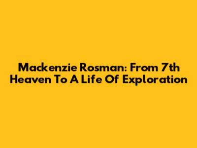 Mackenzie Rosman: From 7th Heaven To A Life Of Exploration