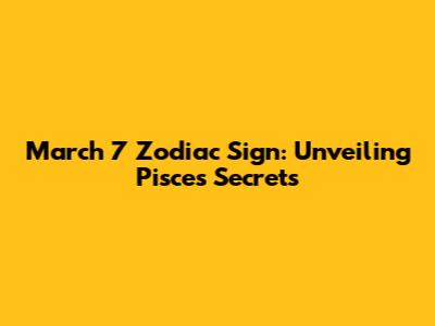 March 7 Zodiac Sign: Unveiling Pisces Secrets