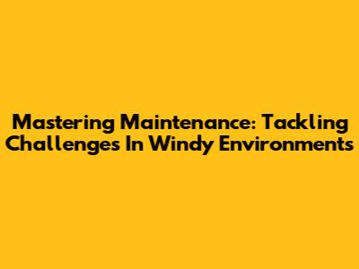 Mastering Maintenance: Tackling Challenges In Windy Environments