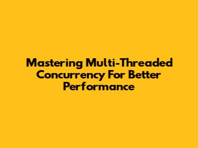 Mastering Multi-Threaded Concurrency For Better Performance