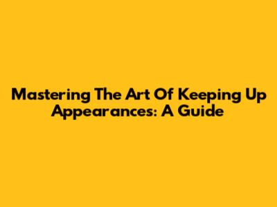 Mastering The Art Of Keeping Up Appearances: A Guide