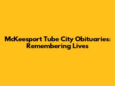 McKeesport Tube City Obituaries: Remembering Lives