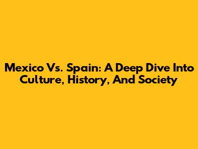 Mexico Vs. Spain: A Deep Dive Into Culture, History, And Society