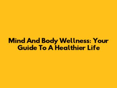 Mind And Body Wellness: Your Guide To A Healthier Life