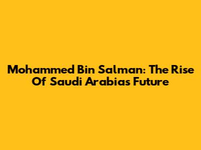 Mohammed Bin Salman: The Rise Of Saudi Arabia's Future