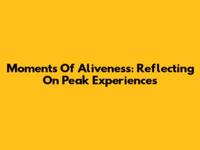 Moments Of Aliveness: Reflecting On Peak Experiences
