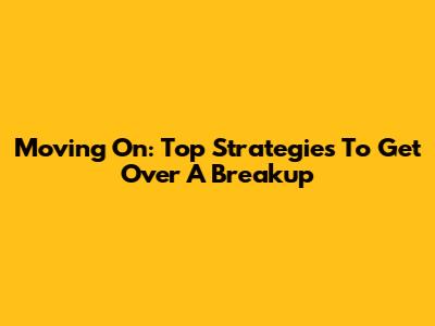 Moving On: Top Strategies To Get Over A Breakup