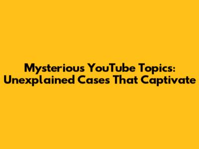 Mysterious YouTube Topics: Unexplained Cases That Captivate