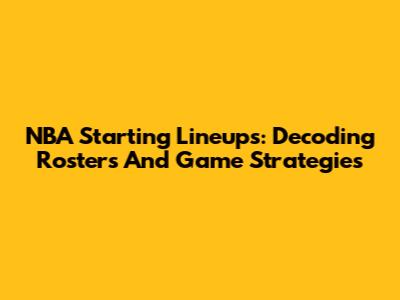 NBA Starting Lineups: Decoding Rosters And Game Strategies