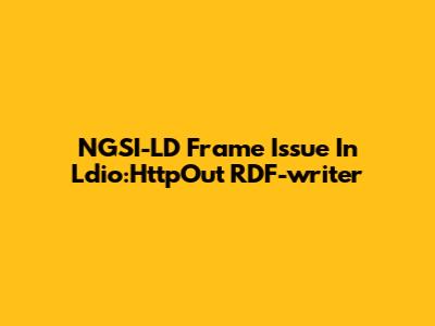 NGSI-LD Frame Issue In Ldio:HttpOut RDF-writer