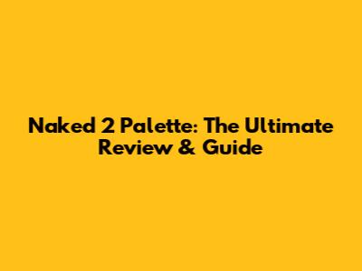 Naked 2 Palette: The Ultimate Review & Guide
