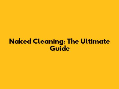Naked Cleaning: The Ultimate Guide