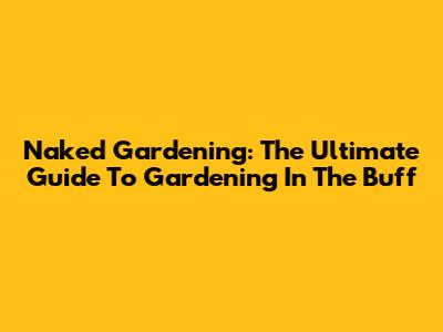 Naked Gardening: The Ultimate Guide To Gardening In The Buff