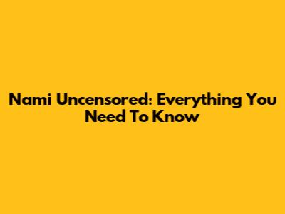 Nami Uncensored: Everything You Need To Know