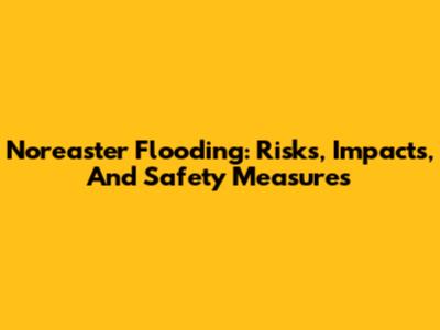 Nor'easter Flooding: Risks, Impacts, And Safety Measures