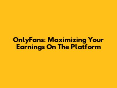 OnlyFans: Maximizing Your Earnings On The Platform
